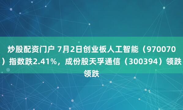 炒股配资门户 7月2日创业板人工智能（970070）指数跌2.41%，成份股天孚通信（300394）领跌