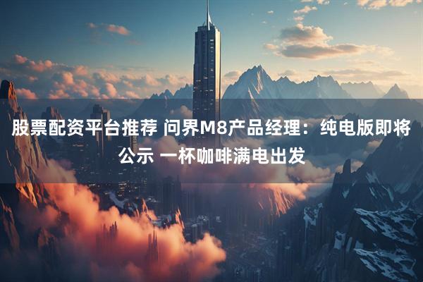 股票配资平台推荐 问界M8产品经理：纯电版即将公示 一杯咖啡满电出发