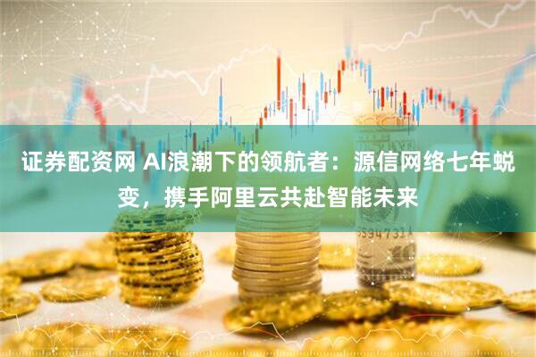 证券配资网 AI浪潮下的领航者：源信网络七年蜕变，携手阿里云共赴智能未来