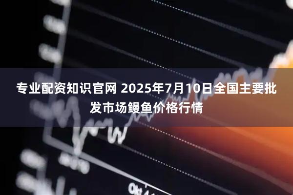 专业配资知识官网 2025年7月10日全国主要批发市场鳗鱼价格行情