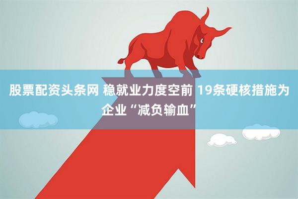 股票配资头条网 稳就业力度空前 19条硬核措施为企业“减负输血”