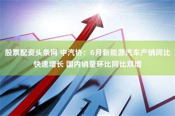 股票配资头条网 中汽协：6月新能源汽车产销同比快速增长 国内销量环比同比双增