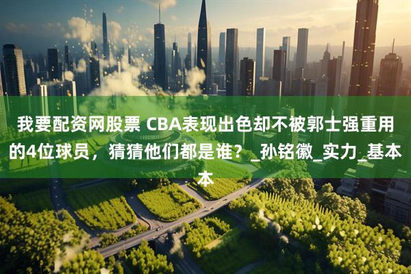 我要配资网股票 CBA表现出色却不被郭士强重用的4位球员，猜猜他们都是谁？_孙铭徽_实力_基本