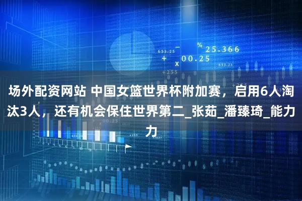 场外配资网站 中国女篮世界杯附加赛，启用6人淘汰3人，还有机会保住世界第二_张茹_潘臻琦_能力