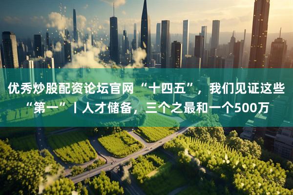 优秀炒股配资论坛官网 “十四五”，我们见证这些“第一”丨人才储备，三个之最和一个500万