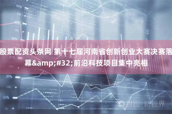 股票配资头条网 第十七届河南省创新创业大赛决赛落幕&#32;前沿科技项目集中亮相