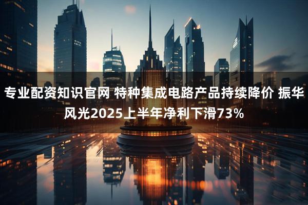 专业配资知识官网 特种集成电路产品持续降价 振华风光2025上半年净利下滑73%