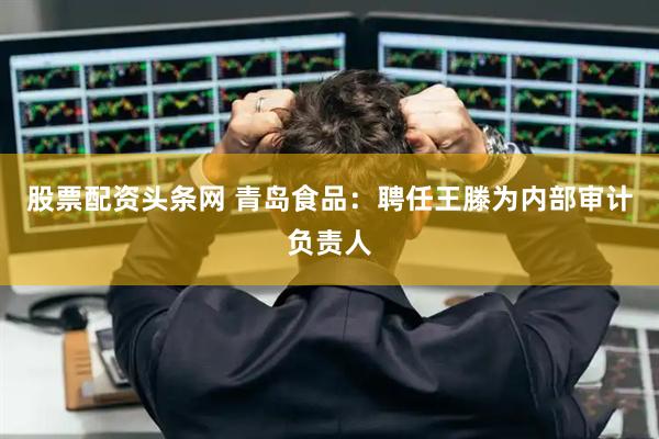 股票配资头条网 青岛食品：聘任王滕为内部审计负责人