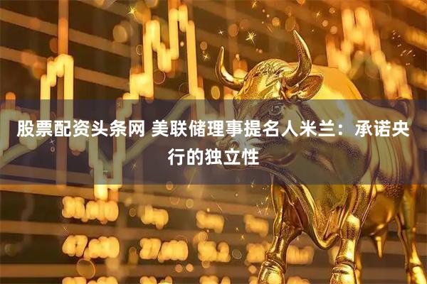 股票配资头条网 美联储理事提名人米兰：承诺央行的独立性