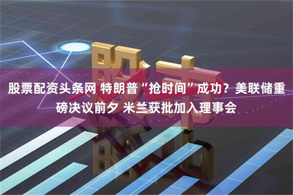 股票配资头条网 特朗普“抢时间”成功？美联储重磅决议前夕 米兰获批加入理事会