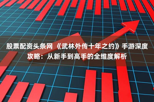 股票配资头条网 《武林外传十年之约》手游深度攻略：从新手到高手的全维度解析