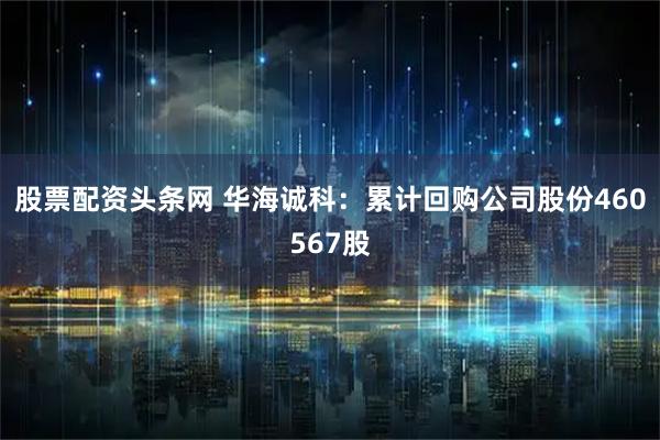 股票配资头条网 华海诚科：累计回购公司股份460567股