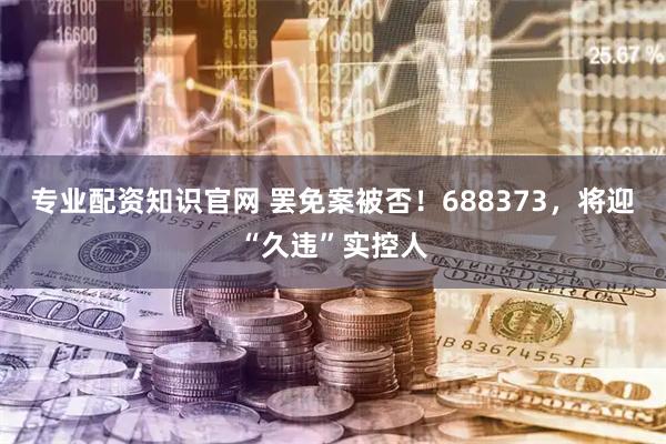 专业配资知识官网 罢免案被否！688373，将迎“久违”实控人