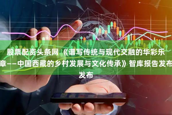 股票配资头条网 《谱写传统与现代交融的华彩乐章——中国西藏的乡村发展与文化传承》智库报告发布