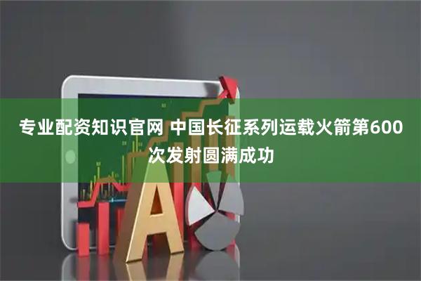 专业配资知识官网 中国长征系列运载火箭第600次发射圆满成功