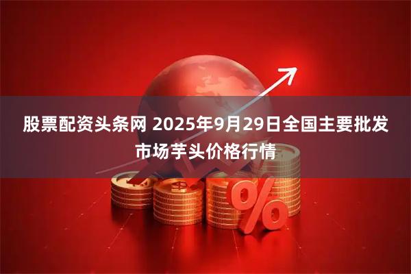 股票配资头条网 2025年9月29日全国主要批发市场芋头价格行情