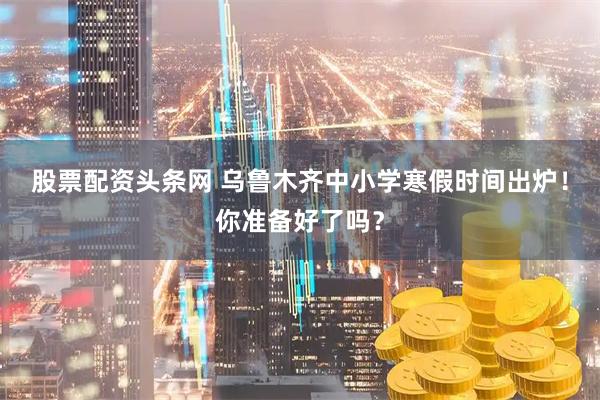 股票配资头条网 乌鲁木齐中小学寒假时间出炉!你准备好了吗?