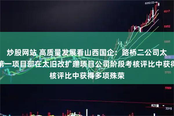 炒股网站 高质量发展看山西国企：路桥二公司太旧改扩建第一项目部在太旧改扩建项目公司阶段考核评比中获得多项殊荣